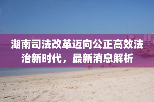 湖南司法改革邁向公正高效法治新時代，最新消息解析