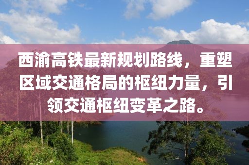 西渝高鐵最新規(guī)劃路線，重塑區(qū)域交通格局的樞紐力量，引領(lǐng)交通樞紐變革之路。