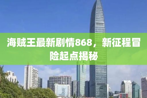 海賊王最新劇情868，新征程冒險(xiǎn)起點(diǎn)揭秘