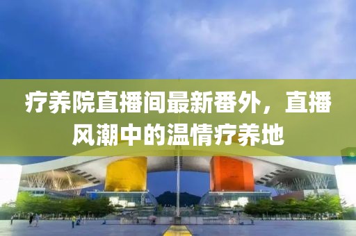 療養(yǎng)院直播間最新番外，直播風(fēng)潮中的溫情療養(yǎng)地