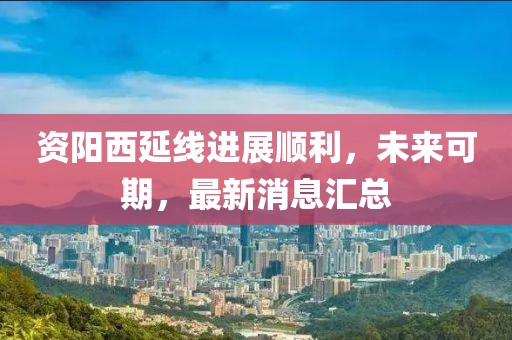 資陽(yáng)西延線進(jìn)展順利，未來(lái)可期，最新消息匯總