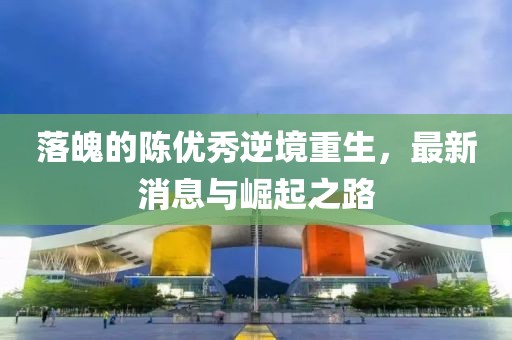 落魄的陳優(yōu)秀逆境重生，最新消息與崛起之路