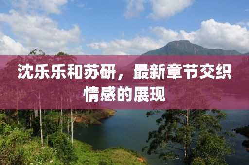 沈樂樂和蘇研，最新章節(jié)交織情感的展現(xiàn)