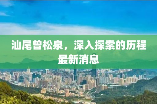 汕尾曾松泉，深入探索的歷程最新消息