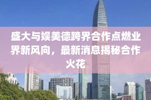 盛大與娛美德跨界合作點(diǎn)燃業(yè)界新風(fēng)向，最新消息揭秘合作火花