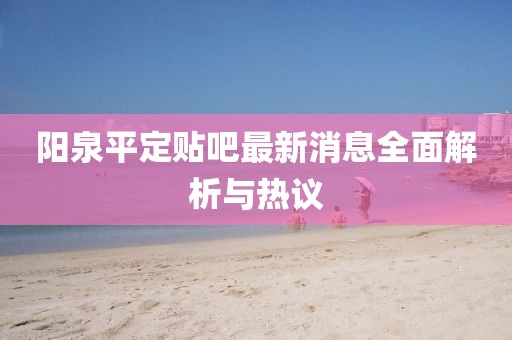 陽泉平定貼吧最新消息全面解析與熱議