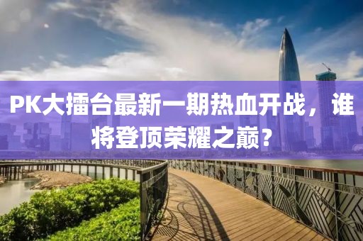 PK大擂臺最新一期熱血開戰(zhàn)，誰將登頂榮耀之巔？