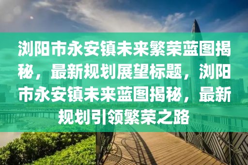 瀏陽(yáng)市永安鎮(zhèn)未來(lái)繁榮藍(lán)圖揭秘，最新規(guī)劃展望標(biāo)題，瀏陽(yáng)市永安鎮(zhèn)未來(lái)藍(lán)圖揭秘，最新規(guī)劃引領(lǐng)繁榮之路