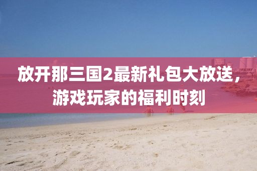 放開那三國2最新禮包大放送，游戲玩家的福利時(shí)刻