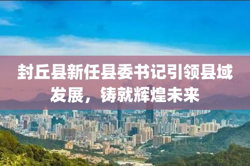 封丘縣新任縣委書記引領(lǐng)縣域發(fā)展，鑄就輝煌未來