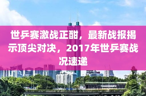 世乒賽激戰(zhàn)正酣，最新戰(zhàn)報(bào)揭示頂尖對決，2017年世乒賽戰(zhàn)況速遞