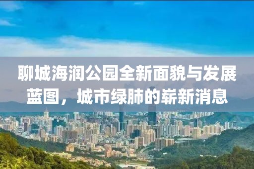聊城海潤公園全新面貌與發(fā)展藍(lán)圖，城市綠肺的嶄新消息