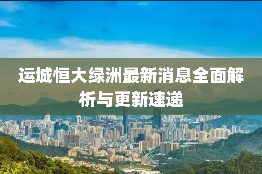 運城恒大綠洲最新消息全面解析與更新速遞