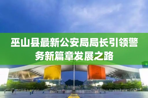 巫山縣最新公安局局長引領(lǐng)警務(wù)新篇章發(fā)展之路