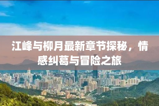 江峰與柳月最新章節(jié)探秘，情感糾葛與冒險(xiǎn)之旅