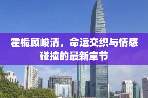 霍梔顧峻清，命運(yùn)交織與情感碰撞的最新章節(jié)