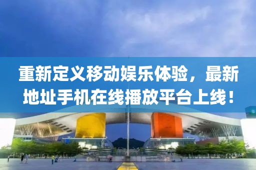 重新定義移動(dòng)娛樂體驗(yàn)，最新地址手機(jī)在線播放平臺(tái)上線！