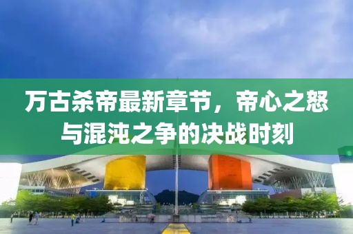 萬古殺帝最新章節(jié)，帝心之怒與混沌之爭的決戰(zhàn)時刻