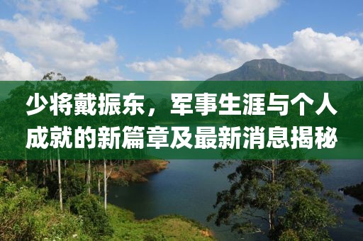 少將戴振東，軍事生涯與個(gè)人成就的新篇章及最新消息揭秘