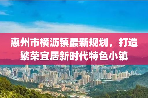 惠州市橫瀝鎮(zhèn)最新規(guī)劃，打造繁榮宜居新時(shí)代特色小鎮(zhèn)