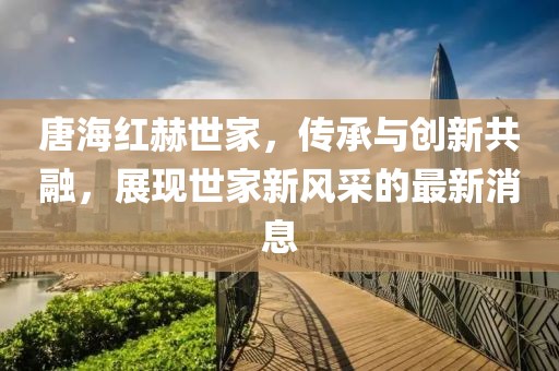 唐海紅赫世家，傳承與創(chuàng)新共融，展現(xiàn)世家新風(fēng)采的最新消息