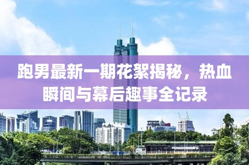 跑男最新一期花絮揭秘，熱血瞬間與幕后趣事全記錄