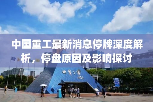 中國重工最新消息停牌深度解析，停盤原因及影響探討
