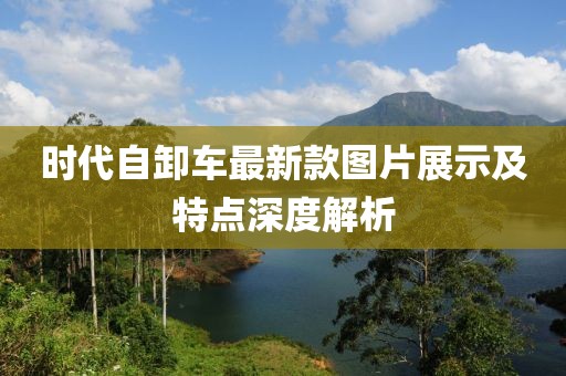 時代自卸車最新款圖片展示及特點深度解析