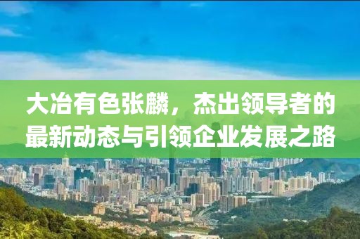 大冶有色張麟，杰出領(lǐng)導(dǎo)者的最新動態(tài)與引領(lǐng)企業(yè)發(fā)展之路
