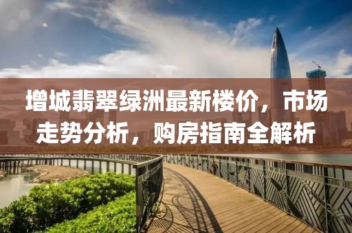增城翡翠綠洲最新樓價(jià)，市場走勢分析，購房指南全解析