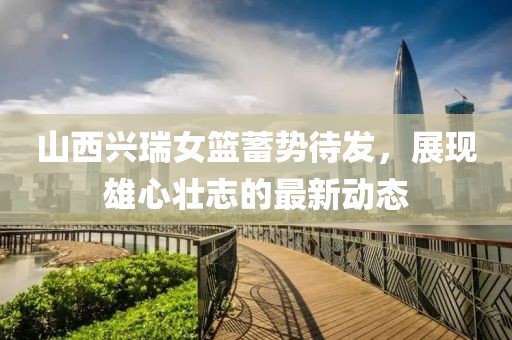 山西興瑞女籃蓄勢(shì)待發(fā)，展現(xiàn)雄心壯志的最新動(dòng)態(tài)