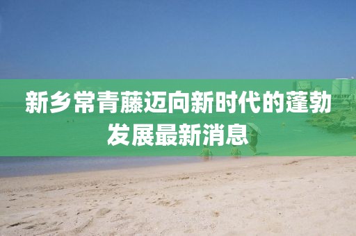 新鄉(xiāng)常青藤邁向新時(shí)代的蓬勃發(fā)展最新消息