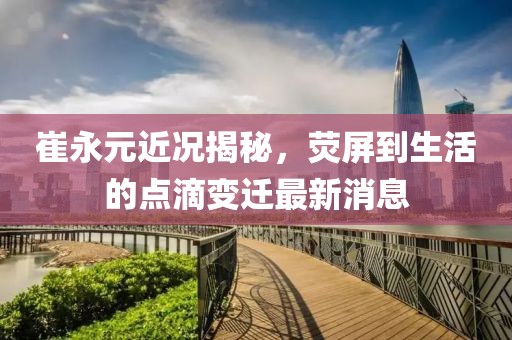 崔永元近況揭秘，熒屏到生活的點滴變遷最新消息