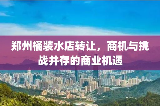 鄭州桶裝水店轉(zhuǎn)讓，商機(jī)與挑戰(zhàn)并存的商業(yè)機(jī)遇