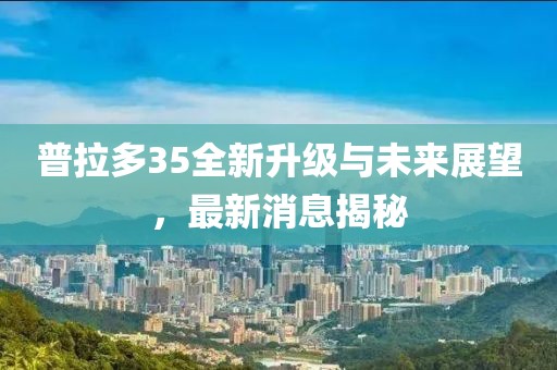 普拉多35全新升級(jí)與未來(lái)展望，最新消息揭秘