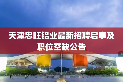天津忠旺鋁業(yè)最新招聘啟事及職位空缺公告