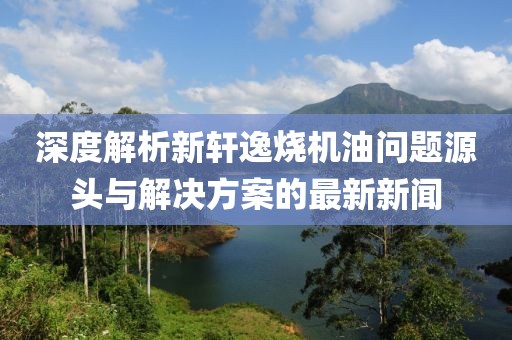 深度解析新軒逸燒機油問題源頭與解決方案的最新新聞
