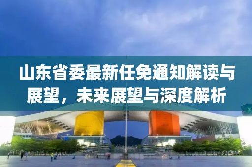 山東省委最新任免通知解讀與展望，未來展望與深度解析