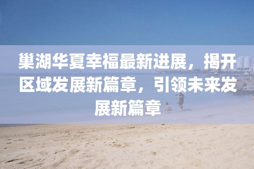 巢湖華夏幸福最新進(jìn)展，揭開區(qū)域發(fā)展新篇章，引領(lǐng)未來發(fā)展新篇章