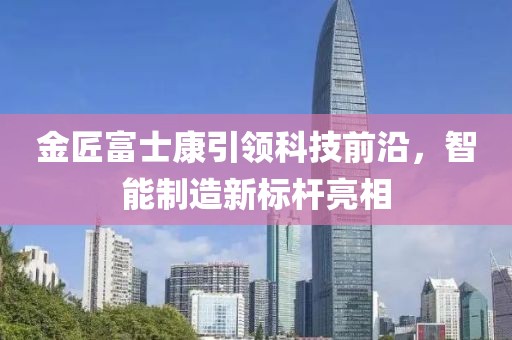 金匠富士康引領(lǐng)科技前沿，智能制造新標(biāo)桿亮相