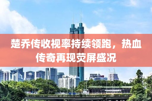 楚喬傳收視率持續(xù)領(lǐng)跑，熱血傳奇再現(xiàn)熒屏盛況
