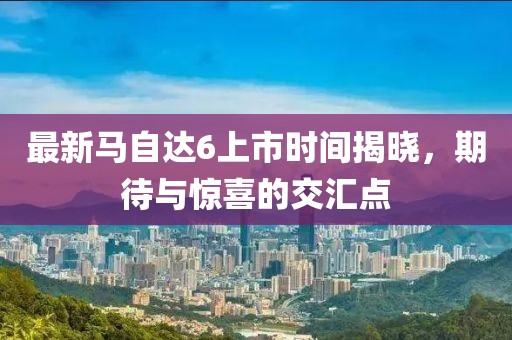 最新馬自達(dá)6上市時間揭曉，期待與驚喜的交匯點(diǎn)