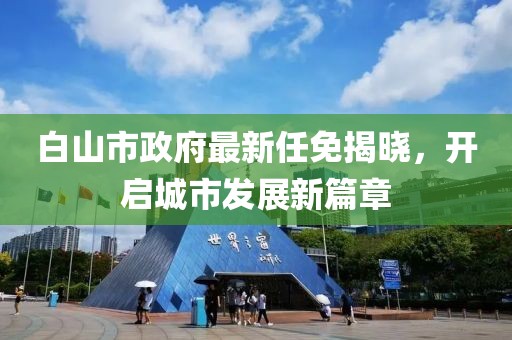 白山市政府最新任免揭曉，開啟城市發(fā)展新篇章