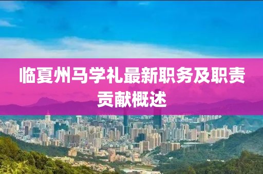 臨夏州馬學(xué)禮最新職務(wù)及職責(zé)貢獻(xiàn)概述