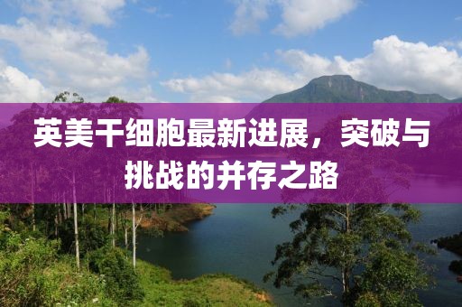 英美干細胞最新進展，突破與挑戰(zhàn)的并存之路