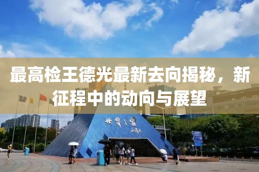 最高檢王德光最新去向揭秘，新征程中的動(dòng)向與展望