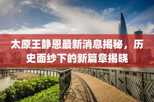 太原王靜恩最新消息揭秘，歷史面紗下的新篇章揭曉