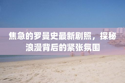 焦急的羅曼史最新劇照，探秘浪漫背后的緊張氛圍