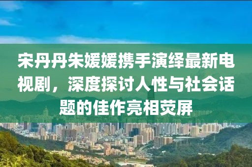 宋丹丹朱媛媛攜手演繹最新電視劇，深度探討人性與社會(huì)話題的佳作亮相熒屏