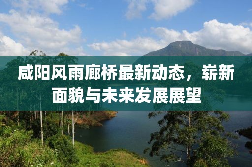 咸陽(yáng)風(fēng)雨廊橋最新動(dòng)態(tài)，嶄新面貌與未來(lái)發(fā)展展望